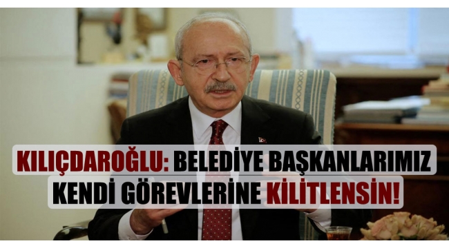 CHP Lideri Kılıçdaroğlu: Belediye başkanlarımız kendi görevlerine kilitlensin!