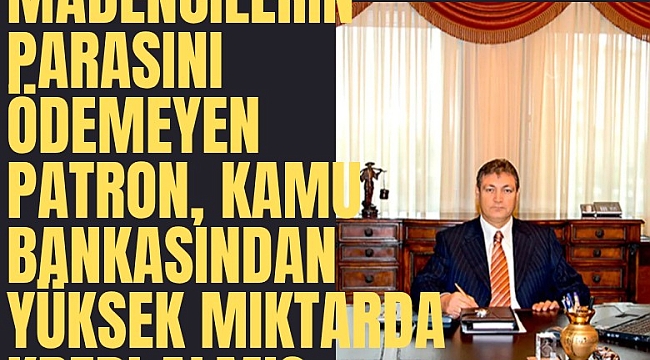 Madencilerin parasını ödemeyen patron, kamu bankasından yüksek miktarda kredi almış